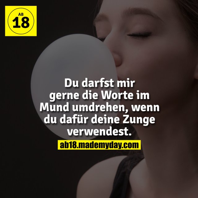 Du darfst mir gerne die Worte im Mund umdrehen, wenn du dafür deine Zunge verwendest.