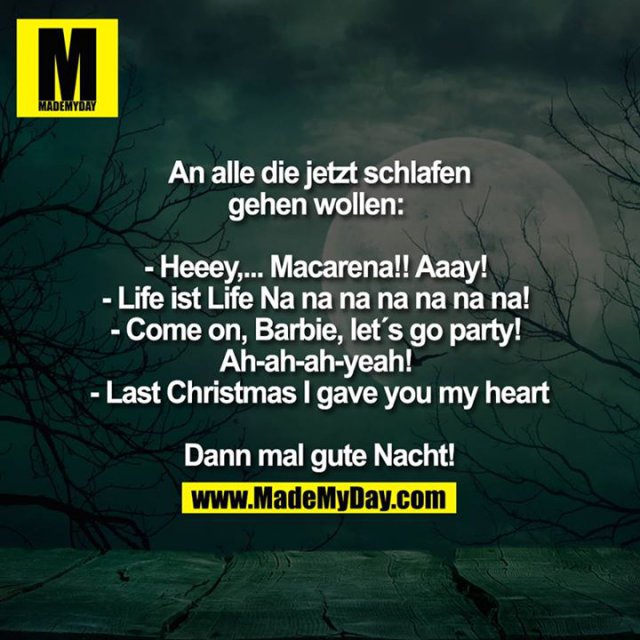 An alle die jetzt schlafen gehen wollen:<br />
- Heeey,... Macarena!! Aaay!<br />
- Life ist Life Na na na na na na na!<br />
- Come on, Barbie, let`s go party!<br />
Ah-ah-ah-yeah!<br />
- Last Christmas I gave you my heart<br />
<br />
Dann mal gute Nacht!<br />
