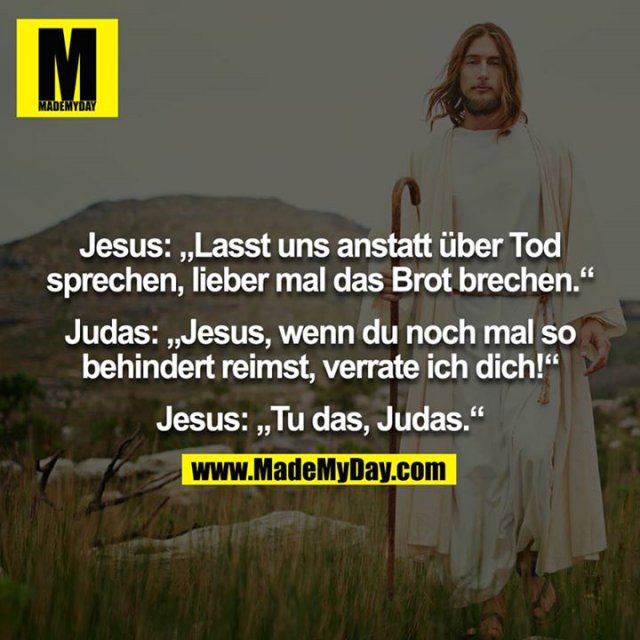 Jesus: „Lasst uns anstatt über Tod sprechen, lieber mal das Brot brechen.“<br />
<br />
Judas: „Jesus, wenn du noch mal so behindert reimst, verrate ich dich!“<br />
<br />
Jesus: „Tu das, Judas.“