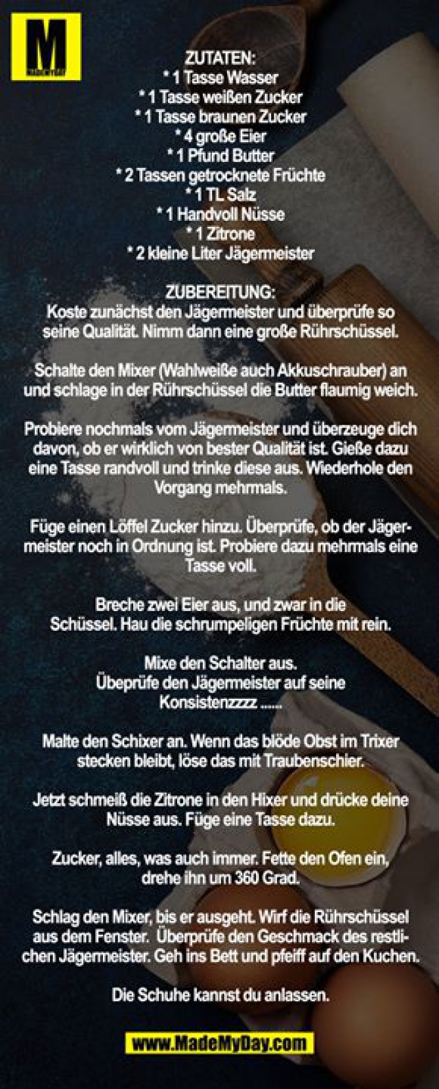 Zutaten: <br />
* 1 Tasse Wasser <br />
* 1 Tasse weißen Zucker <br />
* 1 Tasse braunen Zucker <br />
* 4 große Eier <br />
* 1 Pfund Butter <br />
* 2 Tassen getrocknete Früchte <br />
* 1 TL Salz <br />
* 1 Handvoll Nüsse <br />
* 1 Zitrone <br />
* 2 kleine Liter Jägermeister <br />
<br />
Zubereitung: <br />
Koste zunächst den Jägermeister und überprüfe so <br />
seine Qualität. Nimm dann eine große Rührschüssel. <br />
<br />
Schalte den Mixer (Wahlweiße auch Akkuschrauber) an und schlage in der Rührschüssel die Butter flaumig weich. <br />
<br />
Probiere nochmals vom Jägermeister und überzeuge dich davon, ob er wirklich von bester Qualität ist. Gieße dazu eine Tasse randvoll und trinke diese aus. Wiederhole den Vorgang mehrmals. <br />
<br />
Füge einen Löffel Zucker hinzu. Überprüfe, ob der Jägermeister noch in Ordnung ist. Probiere dazu mehrmals eine Tasse voll. <br />
<br />
Breche zwei Eier aus, und zwar in die <br />
Schüssel. Hau die schrumpeligen Früchte mit rein. <br />
<br />
Mixe den Schalter aus. <br />
Übeprüfe den Jägermeister auf seine <br />
Konsistenzzzz ...... <br />
<br />
Malte den Schixer an. Wenn das blöde Obst im Trixer stecken bleibt, löse das mit Traubenschier. <br />
<br />
Jetzt schmeiß die Zitrone in den Hixer und drücke deine Nüsse aus. Füge eine Tasse dazu. <br />
<br />
Zucker, alles, was auch immer. Fette den Ofen ein, <br />
drehe ihn um 360 Grad. <br />
<br />
Schlag den Mixer, bis er ausgeht. Wirf die Rührschüssel aus dem Fenster.  Überprüfe den Geschmack des restlichen Jägermeister. Geh ins Bett und pfeiff auf den Kuchen. <br />
<br />
Die Schuhe kannst du anlassen.