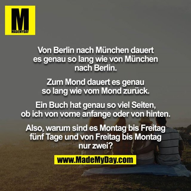 Von Berlin nach München dauert es genau so lang wie von München nach Berlin.<br />
<br />
Zum Mond dauert es genau so lang wie vom Mond zurück.<br />
<br />
Ein Buch hat genau so viel Seiten, ob ich von vorne anfange oder von hinten.<br />
<br />
Also, warum sind es Montag bis Freitag fünf Tage und von Freitag bis Montag nur zwei?