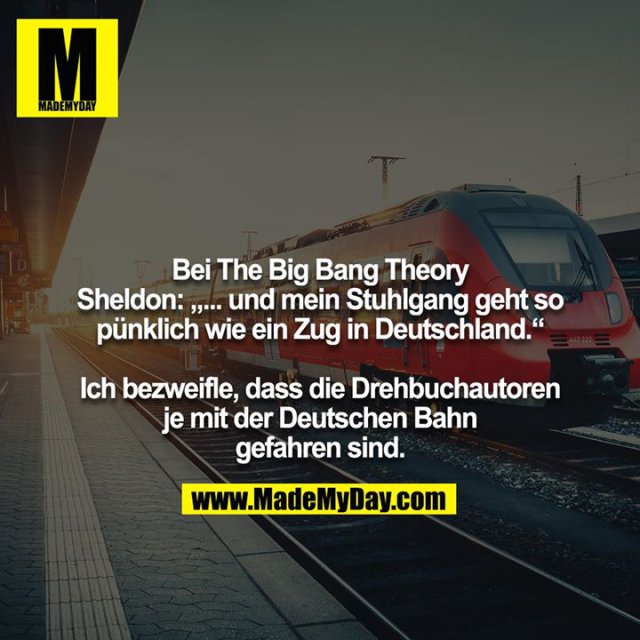 Bei The Big Bang Theory<br />
Sheldon: „... und mein Stuhlgang geht so pünklich wie ein Zug in Deutschland.“<br />
<br />
Ich bezweifle, dass die Drehbuchautoren je mit der Deutschen Bahn gefahren sind.