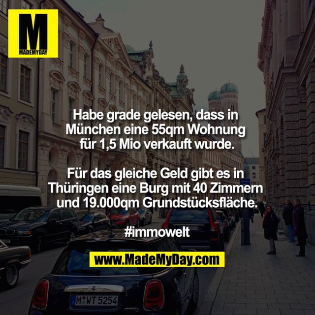 Habe grade gelesen, dass in München eine 55qm Wohnung für 1,5mio verkauft wurde.<br />
<br />
Für das gleiche Geld gibt es in Thüringen eine Burg mit 40 Zimmern und 19.000qm Grundstücksfläche.<br />
<br />
#immowelt