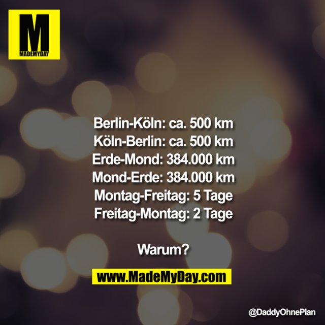Berlin-Köln: ca. 500km<br />
Köln-Berlin: ca. 500km<br />
Erde-Mond: 384.000km<br />
Mond-Erde: 384.000km<br />
Montag-Freitag: 5Tage<br />
Freitag-Montag: 2Tage<br />
<br />
<br />
Warum?
