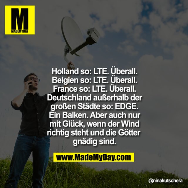 Holland so: LTE. Überall.<br />
Belgien so: LTE. Überall.<br />
France so: LTE. Überall.<br />
Deutschland außerhalb der<br />
großen Städte so: EDGE.<br />
Ein Balken. Aber auch nur<br />
mit Glück, wenn der Wind<br />
richtig steht und die Götter gnädig sind.