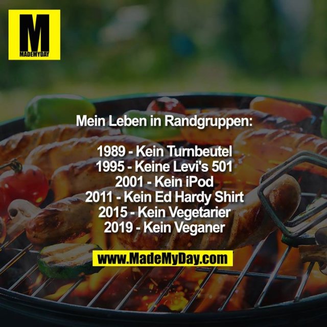 Mein Leben in Randgruppen:<br />
<br />
1989- Kein Turnbeutel<br />
1995 - Keine Levi's 501<br />
2001 - Kein iPod<br />
2011 - Kein Ed Hardy Shirt<br />
2015 - Kein Vegetarier<br />
2019 - Kein Veganer