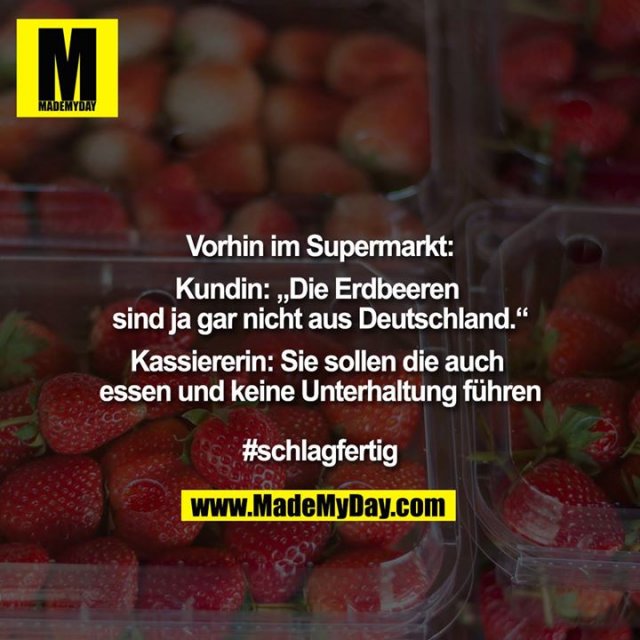 Vorhin im Supermarkt<br />
<br />
Kundin: ""Die Erdbeeren sind ja gar nicht aus Deutschland.""<br />
<br />
Kassiererin: Sie sollen die auch essen und keine Unterhaltung führen <br />
<br />
#schlagfertig