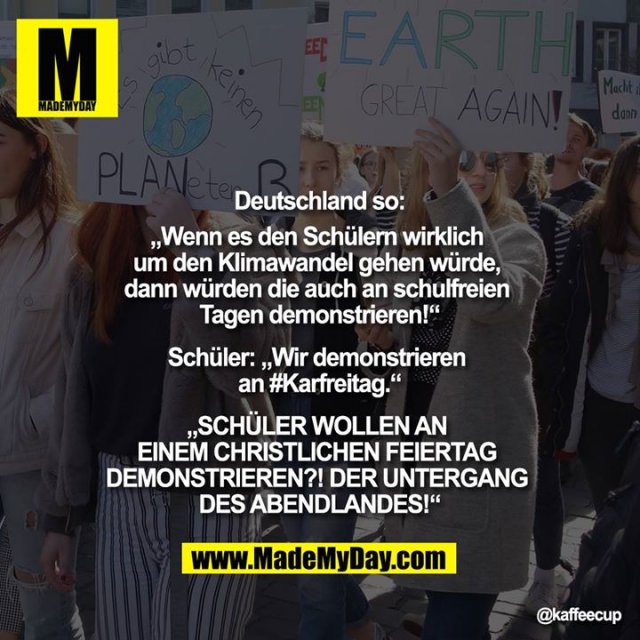Deutschland so:<br />
„Wenn es den Schülern wirklich um den Klimawandel gehen würde, dann würden die auf auch an schulfreien Tagen demonstrieren!“<br />
<br />
Schüler: „Wir demonstrieren an #Karfreitag.“<br />
<br />
„SCHÜLER WOLLEN AN EINEM CHRISTLICHEN FEIERTAG DEMONSTRIEREN?! DER UNTERGANG DES ABENDLANDES!“