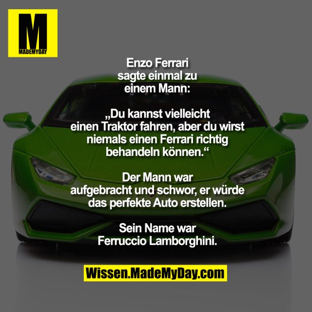 Enzo Ferrari<br />
sagte einmal zu<br />
einem Mann:<br />
<br />
„Du kannst vielleicht<br />
einen Traktor fahren, aber du wirst<br />
niemals einen Ferrari richtig<br />
behandeln können.“<br />
<br />
Der Mann war<br />
aufgebracht und schwor, er würde<br />
das perfekte Auto erstellen.<br />
<br />
Sein Name war<br />
Ferruccio Lamborghini.