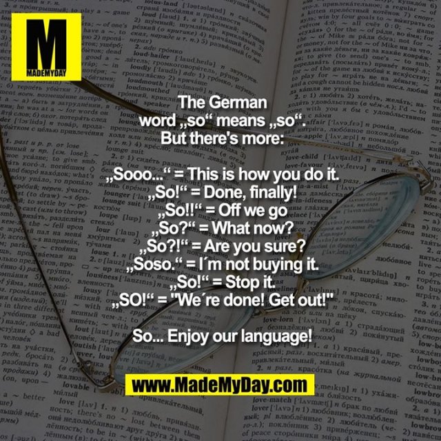 The German<br />
word „so“ means „so“.<br />
But there's more:<br />
<br />
„Sooo...“ = This is how you do it.<br />
„So!“ = Done, finally!<br />
„So!!“ = Off we go<br />
„So?“ = What now?<br />
„So?!“ = Are you sure?<br />
„Soso.“ = I´m not buying it.<br />
„So!“ = Stop it.<br />
„SO!“ = "We´re done! Get out!"<br />
<br />
So... Enjoy our language!