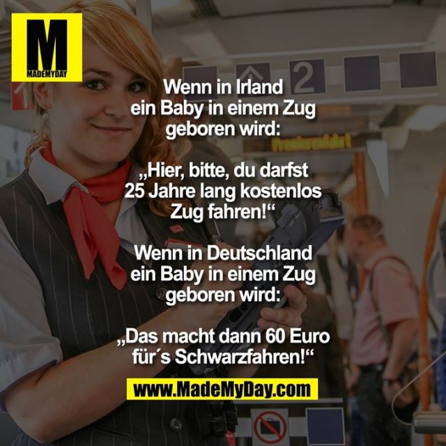 Wenn in Irland ein Baby in einem Zug geboren wird: „Hier, bitte, du darfst 25 Jahre lang kostenlos Zug fahren!“<br />
Wenn in Deutschland ein Baby in einem Zug geboren wird:<br />
„Das macht dann 60 Euro für´s Schwarzfahren!“