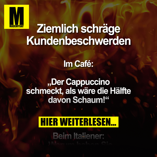 Ziemlich schräge Kundenbeschwerden<br />
<br />
Im Café:<br />
„Der Cappuccino schmeckt, als wäre die Hälfte davon Schaum!“<br />
<br />
Beim Italiener:<br />
„Warum haben Sie keine Burger oder Pommes auf der Speisekarte?“<br />
<br />
In der Gärtnerei:<br />
Kunde: „Ich habe die Pflanze hier vor ein paar Wochen gekauft und möchte sie umtauschen. Sie ist abgestorben.“<br />
Verkäufer: „Wie oft haben Sie ihr denn Wasser gegeben?“<br />
Kunde: „Die braucht Wasser?“<br />
<br />
Im Restaurant:<br />
„Entschuldigung, aber von dieser Kinderportion wird kein Erwachsener satt. Ich bin immer noch hungrig.“<br />
<br />
Nachdem eine ältere Dame im Supermarkt eine Wassermelone auf den Boden hat fallen lassen:<br />
„Das ist doch eine Frechheit! Sie machen die Melonen doch extra schwer, weil man pro Kilo zahlt!“<br />
<br />
In der Eisdiele:<br />
„Können Sie das Eis aufwärmen? Ich habe empfindliche Zähne.“<br />
<br />
An der Tankstelle:<br />
Kunde: „52 Euro? Da müssen Sie aber noch was am Preis machen!“<br />
Kassierer: „Tut mir leid, aber die Literpreise stehen dick und fett dran.“<br />
Kunde: „Die Spritpreise sind doch viel zu hoch! Ich möchte das Benzin dann nicht mehr und stornieren!“