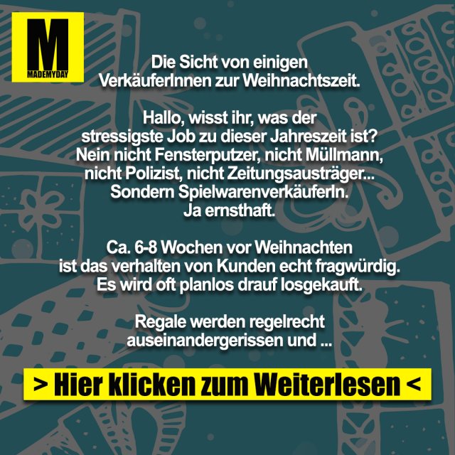 Die Sicht von einigen<br />
VerkäuferInnen zur Weihnachtszeit.<br />
<br />
Hallo, wisst ihr, was der<br />
stressigste Job zu dieser Jahreszeit ist?<br />
Nein nicht Fensterputzer, nicht Müllmann,<br />
nicht Polizist, nicht Zeitungsausträger...<br />
Sondern SpielwarenverkäuferIn.<br />
Ja ernsthaft.<br />
<br />
Ca. 6-8 Wochen vor Weihnachten<br />
ist das verhalten von Kunden echt fragwürdig.<br />
Es wird oft planlos drauf losgekauft.<br />
<br />
Regale werden regelrecht<br />
auseinandergerissen und zerstört,<br />
auf der Suche nach bestimmten<br />
Artikeln.<br />
<br />
Geduld ist in dieser Zeit ein absolutes Fremdwort.<br />
<br />
„Bitte“ und „Danke“ streichen sie<br />
derzeit auch bitte ganz aus ihrem Wortschatz.<br />
15.12. 19:45Uhr abends (wir schließen um 20h):<br />
„Wie das bekommen sie nicht mehr bis<br />
Weihnachten?“ (Aktuelle Trendartikel,<br />
die seit Wochen ausverkauft sind)<br />
<br />
„Können sie das bitte einpacken?“<br />
(Klar, um mittlerweile 19:55h, packe ich sehr<br />
gerne ihre 5 Artikel noch einzeln ein)<br />
<br />
Ganz toll sind auch die Kunden,<br />
die so eine Art Quizshow mit einem spielen.<br />
„Haben sie das Ding aus der Werbung,<br />
für Kinder... das Auto... grün ...?“ <br />
<br />
(Äähmmm ja , hier bestimmt irgendwo im Laden.<br />
Eins der 376 grünen Autos wird es wohl sein.)<br />
<br />
Klassiker.<br />
<br />
Kunde:<br />
„Ich suche ein Geschenk!“<br />
(Wieder mal ganz ohne diese<br />
Fremdwörter wie „Guten Tag“)<br />
Ich: „OK.“<br />
Kunde: „Für ein Kind.“<br />
(Klingt logisch, sind ja ein Spielwarenladen)<br />
Ich: „Ist es ihr Kind, wie alt, Geschlecht,<br />
was darf`s kosten, was mag das Kind?“<br />
(Wichtige Infos, sollte man im Normalfall wissen)<br />
Kunde: „Ähm jooo, der Neffe meiner Frau/Mann.<br />
Zu Weihnachten was... ich glaub, der ist 5 oder so.<br />
JA KEINE AHNUNG mit was der spielt,<br />
soll halt was Kleines sein.“<br />
<br />
Wow, da hinten stehen<br />
„keine Ahnung“ und „null Bock“<br />
suchen sie sich was aus.<br />
<br />
Leider darf ich das in dem<br />
Moment nur denken.<br />
<br />
Man hat auch Vorteile, wenn<br />
man Hellsehen kann, leider klappt das<br />
mit meiner Aura eher selten.<br />
<br />
Die Kehrseite:<br />
<br />
Ich als Kunde betrete ein Geschäft.<br />
Überladen mit Menschen, die genervt Regale<br />
durchsuchen, keine Rücksicht<br />
auf andere nehmen, ...<br />
<br />
Da, nach 10 Minuten<br />
anstehen ergattere ich den Verkäufer,<br />
der sichtlich genervt ist.<br />
<br />
Ohne ein „Hallo“ fragt er<br />
direkt „und was solls sein?“<br />
<br />
Freundlich klingt anders.<br />
<br />
Ich brauche ein neues Handy,<br />
meins ist kaputt. Sollte ein Schlichtes sein,<br />
bis max. 200€.<br />
<br />
Augenrollend und stöhnend<br />
geht er mit mir zu den Handys.<br />
„Und, was soll es können?“<br />
<br />
„Ja, telefonieren wäre nicht schlecht“<br />
*lächle*<br />
<br />
Ich dachte, so löse ich seine<br />
verkrampfte Haltung und er wird<br />
etwas entspannter.<br />
<br />
Gegenteil.<br />
<br />
„Hahaha, witzig.<br />
Sie sehen, da sind noch mehr Kunden.<br />
Für Witze hab ich keine Zeit“,<br />
dreht sich rum und geht.<br />
<br />
Egal, ob Kunde oder Verkäufer,<br />
man sollte freundlich bleiben.<br />
<br />
Gerade zu dieser Jahreszeit:<br />
Lächelt, auch wenn Ihr genervt seid, denn<br />
Euer Gegenüber kann nichts dafür.<br />
<br />
Nehmt Euch Zeit beim<br />
Kaufen und Verkaufen.<br />
<br />
Habt Geduld und Ruhe.<br />
<br />
So kommt man am einfachsten<br />
durch diese „stressige“ Zeit.<br />
<br />
Frohe Weihnachten!