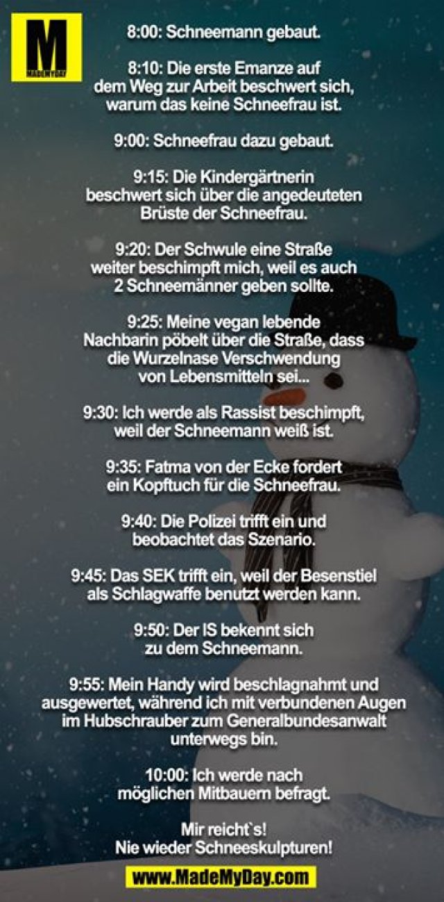 8:00: Schneemann gebaut.<br />
8:10: Die erste Emanze auf dem Weg zur Arbeit beschwert sich, warum das keine Schneefrau ist.<br />
9:00: Schneefrau dazu gebaut.<br />
9:15: Die Kindergärtnerin beschwert sich über die angedeuteten Brüste der Schneefrau.<br />
9:20: Der Schwule eine Straße weiter beschimpft mich, weil es auch 2 Schneemänner geben sollte.<br />
9:25: Meine vegan lebende Nachbarin pöbelt über die Straße, dass die Wurzelnase Verschwendung von Lebensmitteln sei...<br />
9:30: Ich werde als Rassist beschimpft, weil der Schneemann weiß ist.<br />
9:35: Fatma von der Ecke fordert ein Kopftuch für die Schneefrau.<br />
9:40: Die Polizei trifft ein und beobachtet das Szenario.<br />
9:45: Das SEK trifft ein, weil der Besenstiel als Schlagwaffe benutzt werden kann.<br />
9:50: Der IS bekennt sich zu dem Schneemann.<br />
9:55: Mein Handy wird beschlagnahmt und ausgewertet, während ich mit verbundenen Augen im Hubschrauber zum Generalbundesanwalt unterwegs bin.<br />
10:00: Ich werde nach möglichen Mitbauern befragt.<br />
<br />
Mir reicht`s - nie wieder Schneeskulpturen!