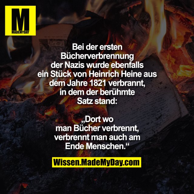 Bei der ersten Bücherverbrennung der Nazis wurde ebenfalls ein Stück von Heinrich Heine aus dem Jahre 1821 verbrannt, in dem der berühmte Satz stand:<br />
„Dort wo man Bücher verbrennt, verbrennt man auch am Ende Menschen.“