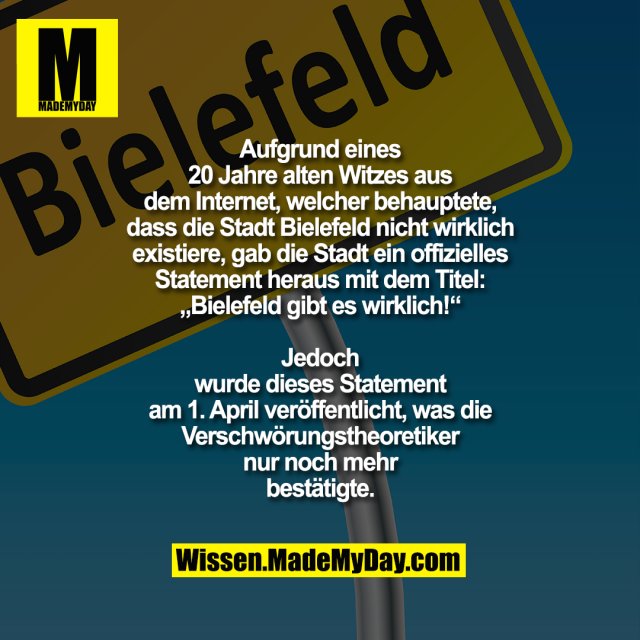 Aufgrund eines 20 Jahre alten Witzes aus dem<br />
Internet, welcher behauptete, dass die Stadt<br />
Bielefeld nicht wirklich existiere, gab die Stadt<br />
ein offizielles Statement heraus mit dem Titel:<br />
Bielefeld gibt es wirklich! Jedoch wurde dieses<br />
Statement am 1. April veröffentlicht, was die<br />
Verschwörungstheoretiker nur noch mehr<br />
bestätigte.