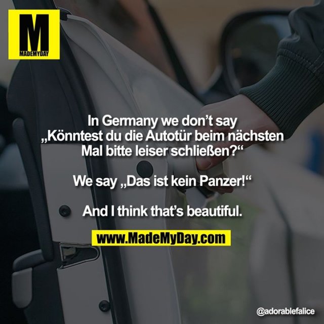 In Germany we don’t say<br />
„Könntest du die Autotür beim nächsten Mal bitte leiser schließen?“<br />
<br />
We say „Das ist kein Panzer!“<br />
<br />
And I think that’s beautiful.
