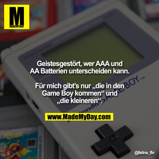 Geistesgestört, wer AAA und<br />
AA Batterien unterscheiden kann.<br />
<br />
Für mich gibt’s nur „die in den<br />
Game Boy kommen“ und<br />
„die kleineren“.