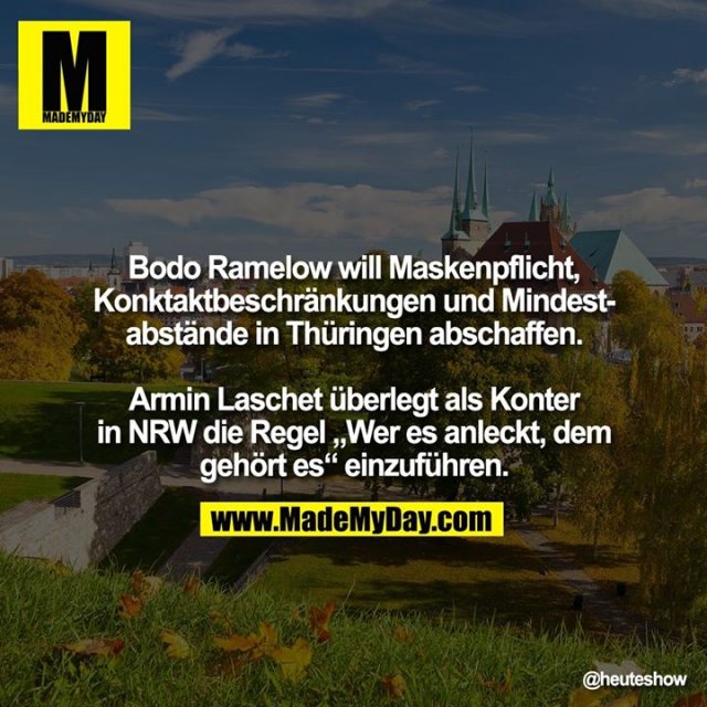 Bodo Ramelow will Maskenpflicht, Konktaktbeschränkungen und Mindestabstände in Thüringen abschaffen.<br />
Armin Laschet überlegt als Konter in NRW die Regel „Wer es anleckt, dem gehört es“ einzuführen.