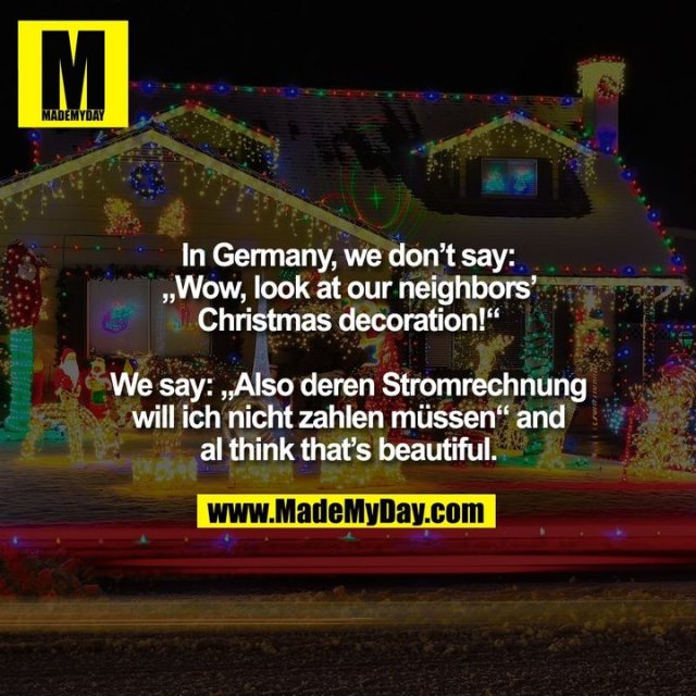 In Germany, we don't say: „Wow, look at our neighbors' Christmas decoration!“ We say: „Also deren Stromrechnung will ich nicht zahlen müssen“ and I think that's beautiful.