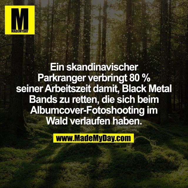 Ein skandinavischer<br />
Parkranger verbringt 80 %<br />
seiner Arbeitszeit damit, Black Metal<br />
Bands zu retten, die sich beim<br />
Albumcover-Fotoshooting im<br />
Wald verlaufen haben.