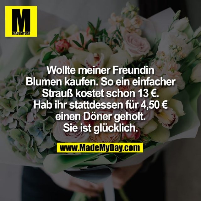 Wollte meiner Freundin<br />
Blumen kaufen. So ein einfacher<br />
Strauß kostet schon 13 €.<br />
Hab ihr stattdessen für 4,50 €<br />
einen Döner geholt.<br />
Sie ist glücklich.