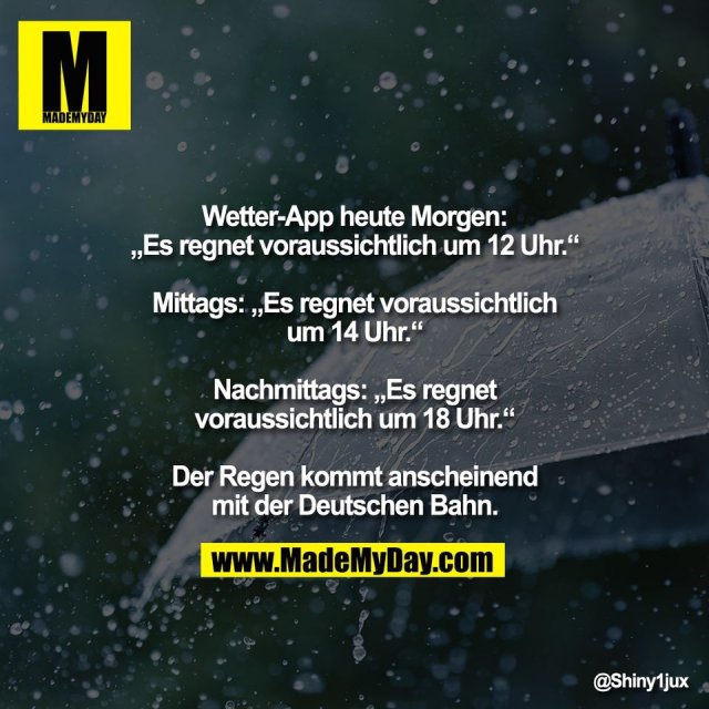 Wetter-App heute Morgen:<br />
„Es regnet voraussichtlich um 12 Uhr.“<br />
<br />
Mittags: „Es regnet voraussichtlich<br />
um 14 Uhr.“<br />
<br />
Nachmittags: „Es regnet<br />
voraussichtlich um 18 Uhr.“<br />
<br />
Der Regen kommt anscheinend<br />
mit der Deutschen Bahn.