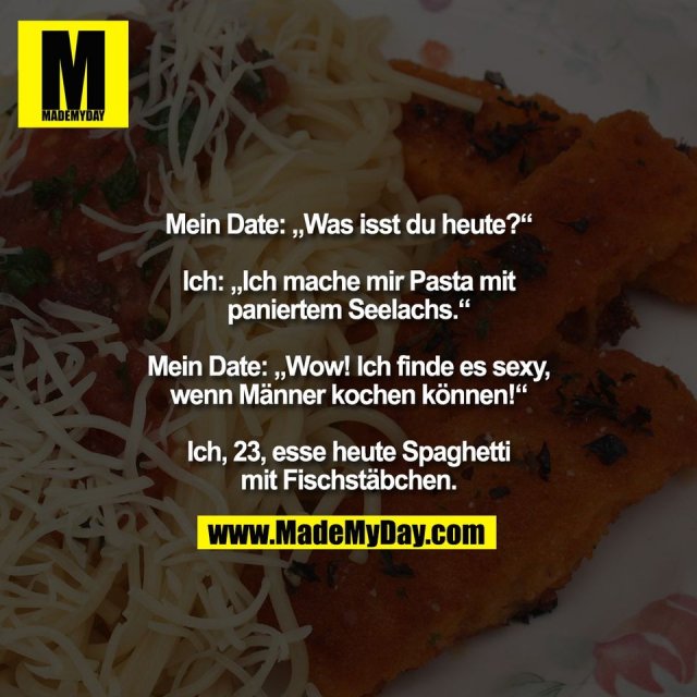 Mein Date: „Was isst du heute?“<br />
<br />
Ich: „Ich mache mir Pasta mit<br />
paniertem Seelachs.“<br />
<br />
Mein Date: „Wow! Ich finde es sexy,<br />
wenn Männer kochen können!“<br />
<br />
Ich, 23, esse heute Spaghetti<br />
mit Fischstäbchen.