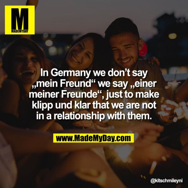 In Germany we don’t say<br />
„mein Freund“ we say „einer<br />
meiner Freunde“, just to make<br />
klipp und klar that we are not<br />
in a relationship with them.