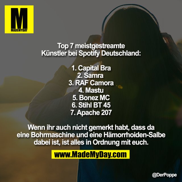 Top 7 meistgestreamte<br />
Künstler bei Spotify Deutschland:<br />
<br />
1. Capital Bra<br />
2. Samra <br />
3. RAF Camora<br />
4. Mastu<br />
5. Bonez MC<br />
6. Stihl BT 45<br />
7. Apache 207<br />
<br />
Wenn ihr auch nicht gemerkt habt, dass da<br />
eine Bohrmaschine und eine Hämorrhoiden-Salbe<br />
dabei ist, ist alles in Ordnung mit euch.