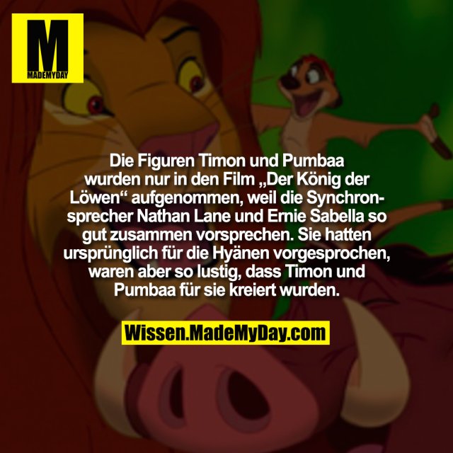 Die Figuren Timon und Pumbaa wurden nur in den Film „Der König der Löwen“ aufgenommen, weil die Synchronsprecher Nathan Lane und Ernie Sabella so gut zusammen vorsprechen. Sie hatten ursprünglich für die Hyänen vorgesprochen, waren aber so lustig, dass Timon und Pumbaa für sie kreiert wurden.