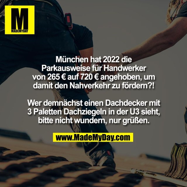 München hat 2022 die<br />
Parkausweise für Handwerker<br />
von 265 € auf 720 € angehoben, um<br />
damit den Nahverkehr zu fördern?!<br />
<br />
Wer demnächst einen Dachdecker mit<br />
3 Paletten Dachziegeln in der U3 sieht,<br />
bitte nicht wundern, nur grüßen.
