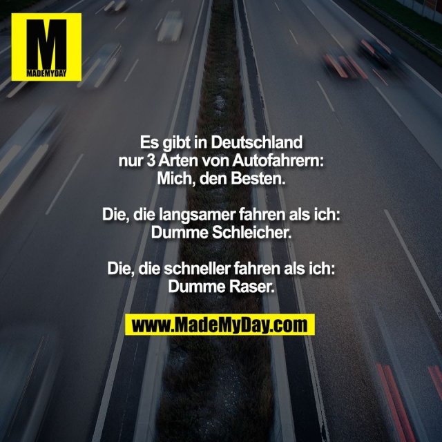 Es gibt in Deutschland<br />
nur 3 Arten von Autofahrern:<br />
Mich, den Besten.<br />
<br />
Die, die langsamer fahren als ich:<br />
Dumme Schleicher.<br />
<br />
Die, die schneller fahren als ich:<br />
Dumme Raser.