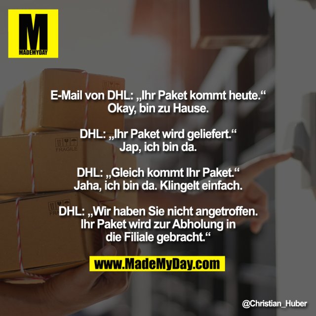 E-Mail von DHL: „Ihr Paket kommt heute.“<br />
Okay, bin zu Hause.<br />
<br />
DHL: „Ihr Paket wird geliefert.“<br />
Jap, ich bin da.<br />
<br />
DHL: „Gleich kommt Ihr Paket.“<br />
Jaha, ich bin da. Klingelt einfach.<br />
<br />
DHL: „Wir haben Sie nicht angetroffen.<br />
Ihr Paket wird zur Abholung in<br />
die Filiale gebracht.“
