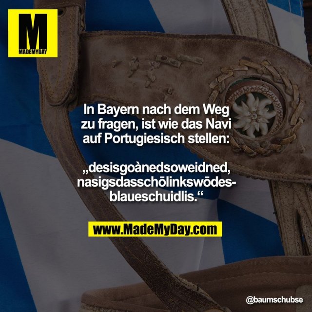 In Bayern nach dem Weg<br />
zu fragen, ist wie das Navi<br />
auf Portugiesisch stellen:<br />
<br />
„desisgoànedsoweidned,<br />
nasigsdasschōlinkswōdes-<br />
blaueschuidlis.“
