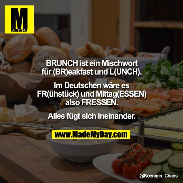 BRUNCH ist ein Mischwort<br />
für (BR)eakfast und L(UNCH).<br />
<br />
Im Deutschen wäre es<br />
FR(ühstück) und Mittag(ESSEN)<br />
also FRESSEN.<br />
<br />
Alles fügt sich ineinander.