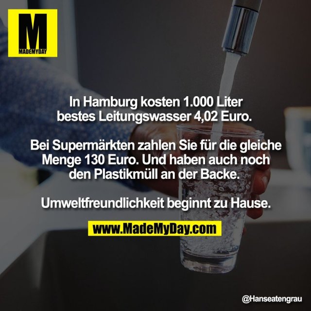 In Hamburg kosten 1.000 Liter<br />
bestes Leitungswasser 4,02 Euro. <br />
<br />
Bei Supermärkten zahlen Sie für die gleiche<br />
Menge 130 Euro. Und haben auch noch<br />
den Plastikmüll an der Backe. <br />
<br />
Umweltfreundlichkeit beginnt zu Hause.