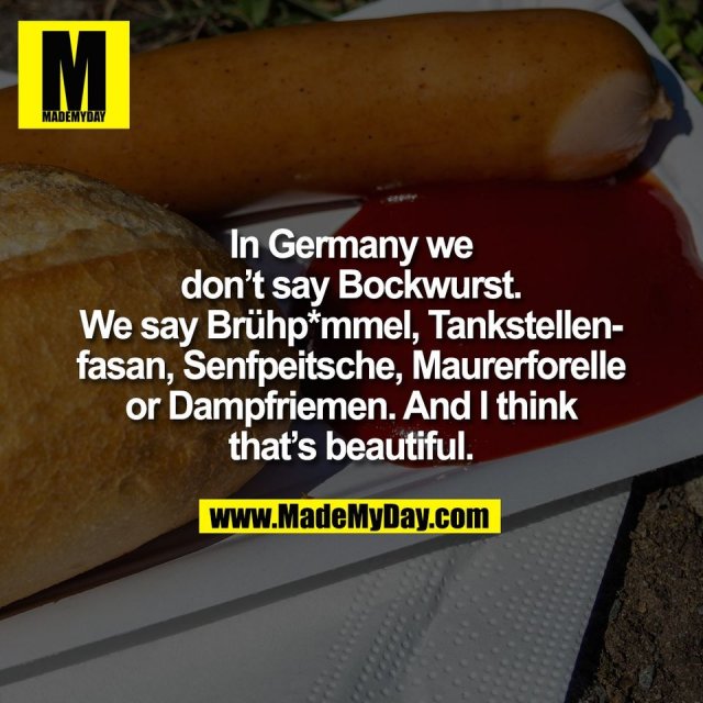 In Germany we<br />
don’t say Bockwurst.<br />
We say Brühp*mmel, Tankstellen-<br />
fasan, Senfpeitsche, Maurerforelle<br />
or Dampfriemen. And I think<br />
that’s beautiful.