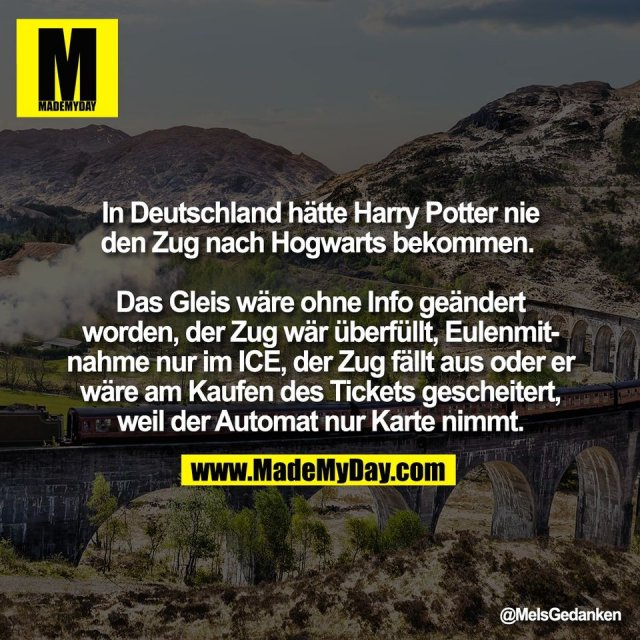 In Deutschland hätte Harry Potter nie<br />
den Zug nach Hogwarts bekommen. <br />
<br />
Das Gleis wäre ohne Info geändert<br />
worden, der Zug wär überfüllt, Eulenmit-<br />
nahme nur im ICE, der Zug fällt aus oder er<br />
wäre am Kaufen des Tickets gescheitert,<br />
weil der Automat nur Karte nimmt.
