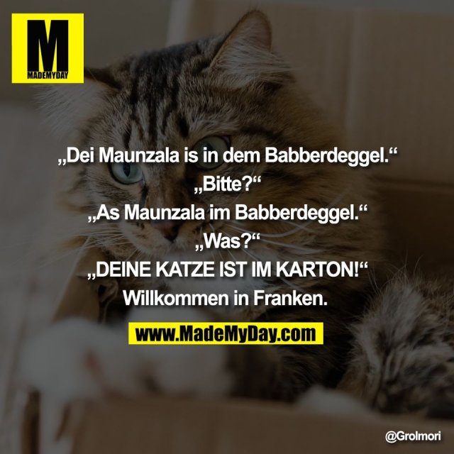 „Dei Maunzala is in dem Babberdeggel.“<br />
<br />
„Bitte?“<br />
<br />
„As Maunzala im Babberdeggel.“<br />
<br />
„Was?“<br />
<br />
„DEINE KATZE IST IM KARTON!“<br />
<br />
Willkommen in Franken.