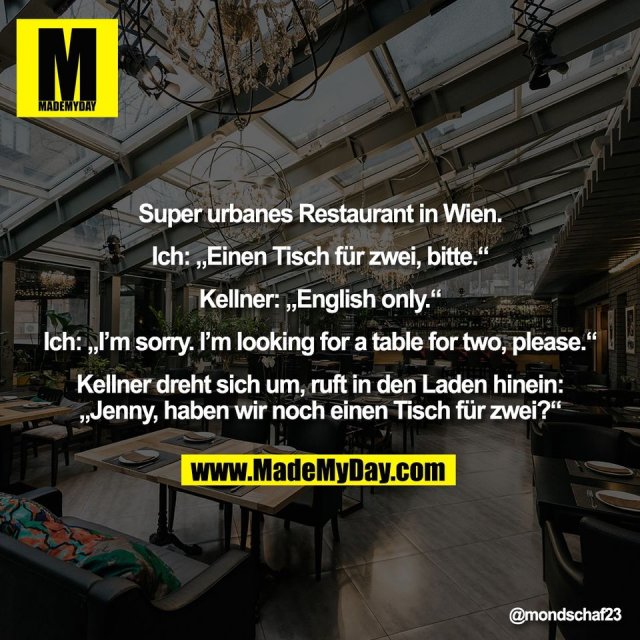 Super urbanes Restaurant in Wien.<br />
<br />
Ich: „Einen Tisch für zwei, bitte.“<br />
<br />
Kellner: „English only.“<br />
<br />
Ich: „I’m sorry. I’m looking for a table for two, please.“<br />
<br />
Kellner dreht sich um, ruft in den Laden hinein:<br />
„Jenny, haben wir noch einen Tisch für zwei?“