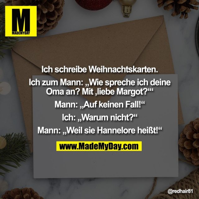 Ich schreibe Weihnachtskarten.<br />
<br />
Ich zum Mann: „Wie spreche ich deine<br />
Oma an? Mit ,liebe Margot?‘“<br />
<br />
Mann: „Auf keinen Fall!“<br />
<br />
Ich: „Warum nicht?“<br />
<br />
Mann: „Weil sie Hannelore heißt!“
