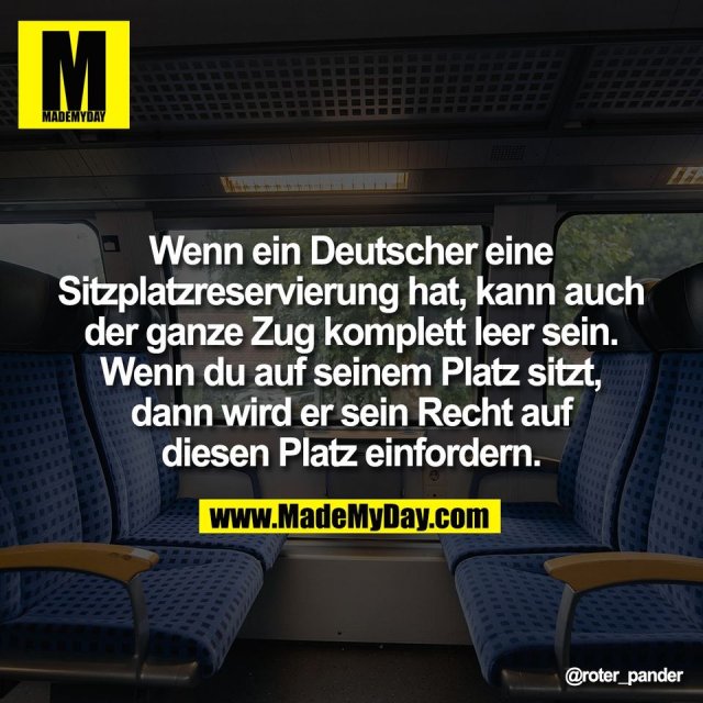Wenn ein Deutscher eine<br />
Sitzplatzreservierung hat, kann auch<br />
der ganze Zug komplett leer sein.<br />
Wenn du auf seinem Platz sitzt,<br />
dann wird er sein Recht auf<br />
diesen Platz einfordern