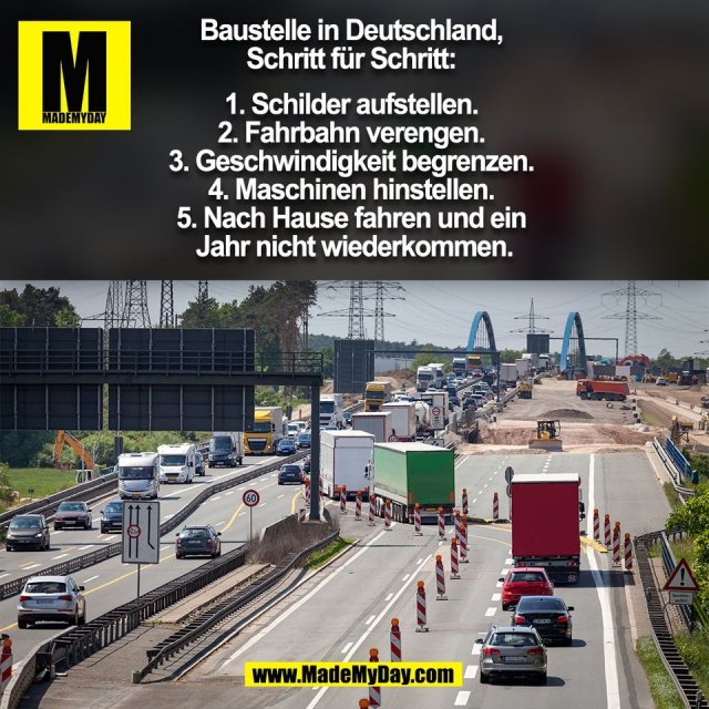 Baustelle in Deutschland, <br />
Schritt für Schritt: <br />
<br />
1. Schilder aufstellen. <br />
2. Fahrbahn verengen. <br />
3. Geschwindigkeit begrenzen. <br />
4. Maschinen hinstellen. <br />
5. Nach Hause fahren und ein <br />
Jahr nicht wiederkommen.