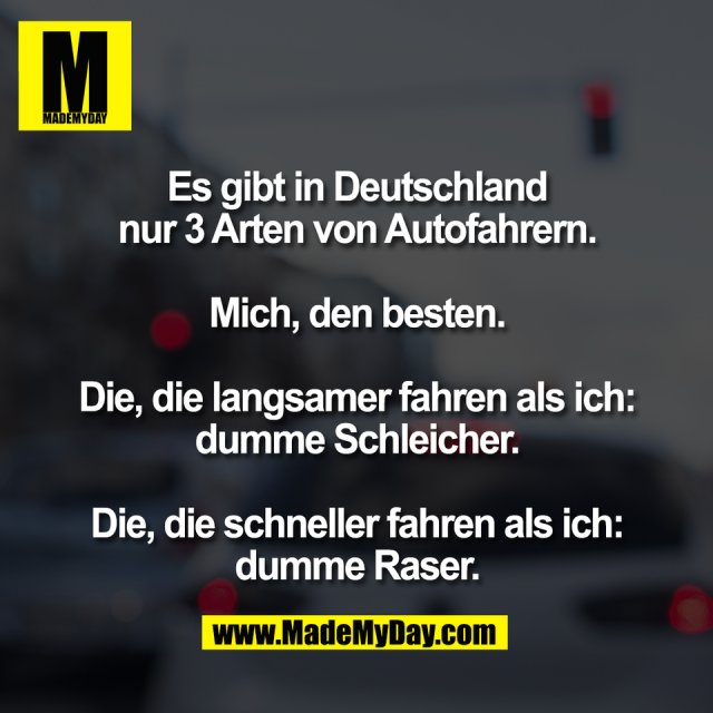 Es gibt in Deutschland<br />
nur 3 Arten von Autofahrern.<br />
<br />
Mich, den besten.<br />
<br />
Die, die langsamer fahren als ich:<br />
dumme Schleicher.<br />
<br />
Die, die schneller fahren als ich:<br />
dumme Raser.