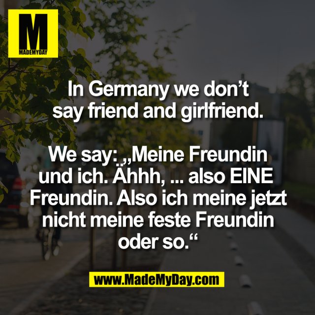 In Germany we don’t<br />
say friend and girlfriend.<br />
<br />
We say: „Meine Freundin<br />
und ich. Ähhh, ... also EINE <br />
Freundin. Also ich meine jetzt<br />
nicht meine feste Freundin<br />
oder so.“