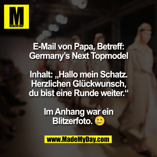 E-Mail von Papa, Betreff:<br />
Germany’s Next Topmodel<br />
<br />
Inhalt: „Hallo mein Schatz.<br />
Herzlichen Glückwunsch,<br />
du bist eine Runde weiter.“<br />
<br />
Im Anhang war ein<br />
Blitzerfoto. 🥲