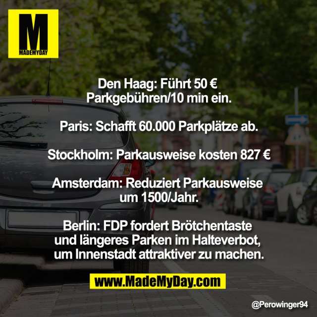 Den Haag: Führt 50 € <br />
Parkgebühren/10 min ein.<br />
<br />
Paris: Schafft 60.000 Parkplätze ab.<br />
<br />
Stockholm: Parkausweise kosten 827 €<br />
<br />
Amsterdam: Reduziert Parkausweise <br />
um 1500/Jahr.<br />
<br />
Berlin: FDP fordert Brötchentaste <br />
und längeres Parken im Halteverbot, <br />
um Innenstadt attraktiver zu machen.