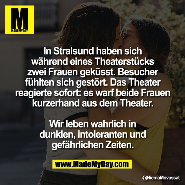 In Stralsund haben sich<br />
während eines Theaterstücks<br />
zwei Frauen geküsst. Besucher<br />
fühlten sich gestört. Das Theater<br />
reagierte sofort: es warf beide Frauen<br />
kurzerhand aus dem Theater.<br />
<br />
Wir leben wahrlich in<br />
dunklen, intoleranten und<br />
gefährlichen Zeiten.