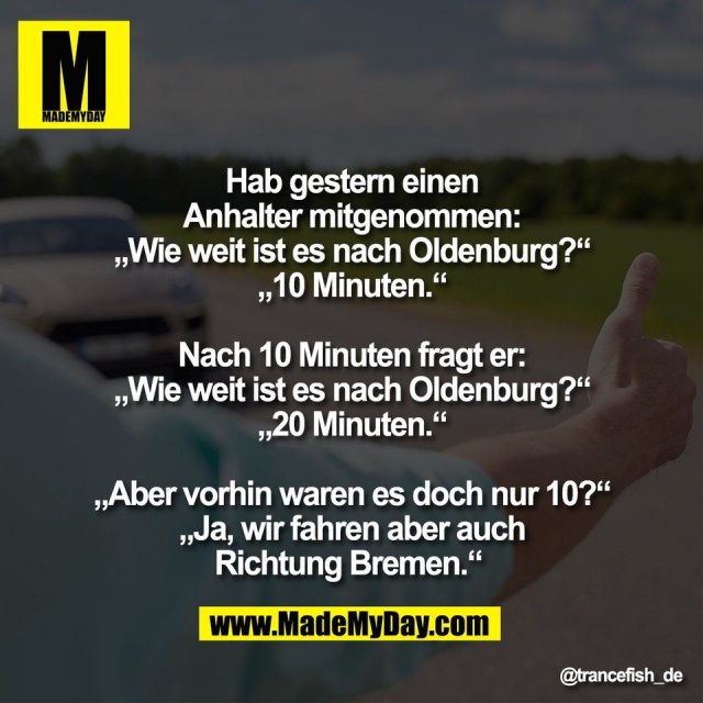 Hab gestern einen<br />
Anhalter mitgenommen:<br />
„Wie weit ist es nach Oldenburg?“<br />
„10 Minuten.“<br />
<br />
Nach 10 Minuten fragt er:<br />
„Wie weit ist es nach Oldenburg?“<br />
„20 Minuten.“<br />
<br />
„Aber vorhin waren es doch nur 10?“<br />
„Ja, wir fahren aber auch<br />
Richtung Bremen.“